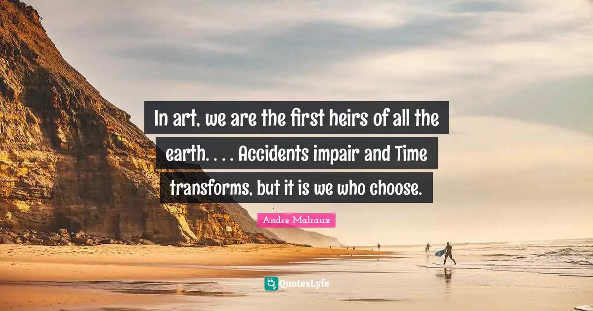 In art, we are the first heirs of all the earth. . . . Accidents impair and Time transforms, but it is we who choose.