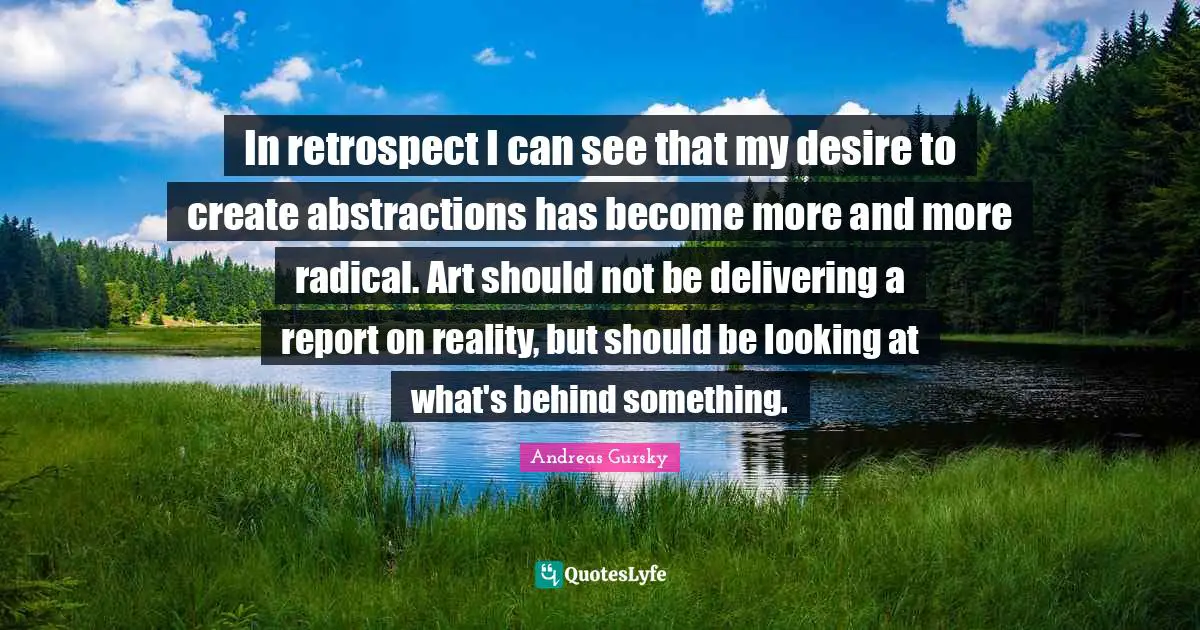 In retrospect I can see that my desire to create abstractions has become more and more radical. Art should not be delivering a report on reality, but should be looking at what's behind something.