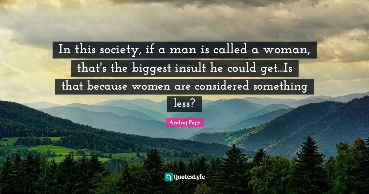 In this society, if a man is called a woman, that's the biggest insult he could get...Is that because women are considered something less?