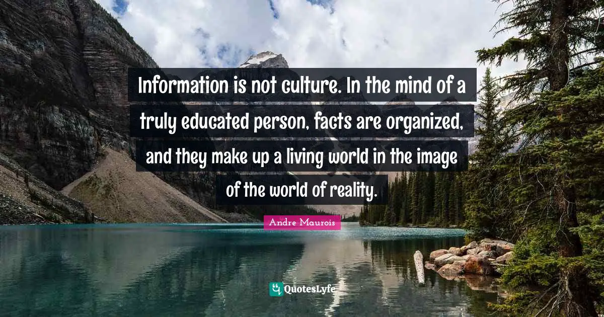 Information is not culture. In the mind of a truly educated person, facts are organized, and they make up a living world in the image of the world of reality.