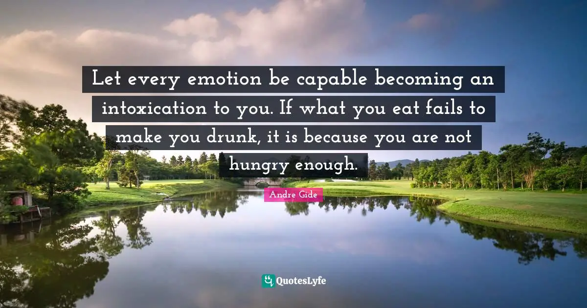 Let every emotion be capable becoming an intoxication to you. If what you eat fails to make you drunk, it is because you are not hungry enough.