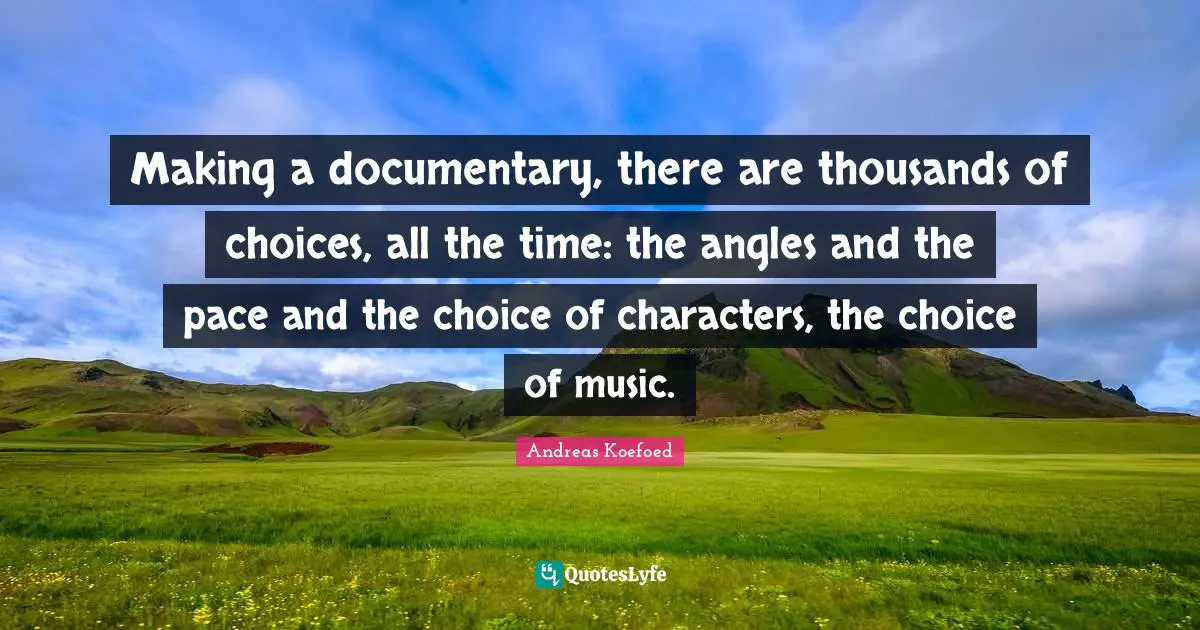 Making a documentary, there are thousands of choices, all the time: the angles and the pace and the choice of characters, the choice of music.
