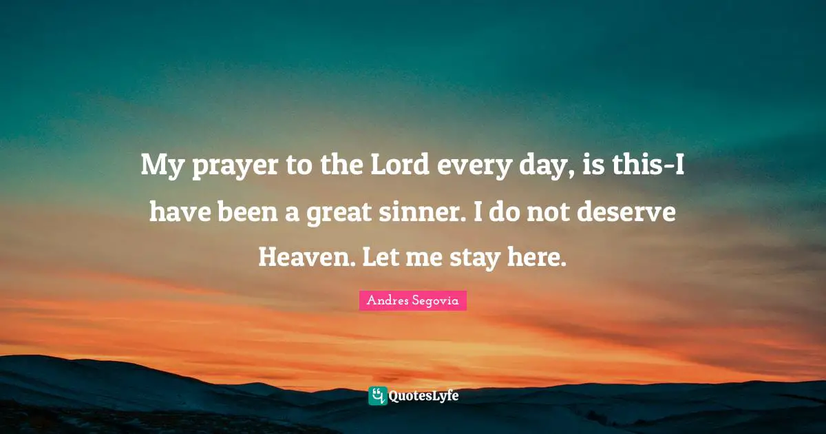 My prayer to the Lord every day, is this-I have been a great sinner. I do not deserve Heaven. Let me stay here.