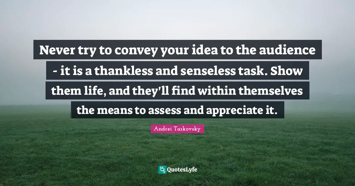 Never try to convey your idea to the audience - it is a thankless and senseless task. Show them life, and they'll find within themselves the means to assess and appreciate it.