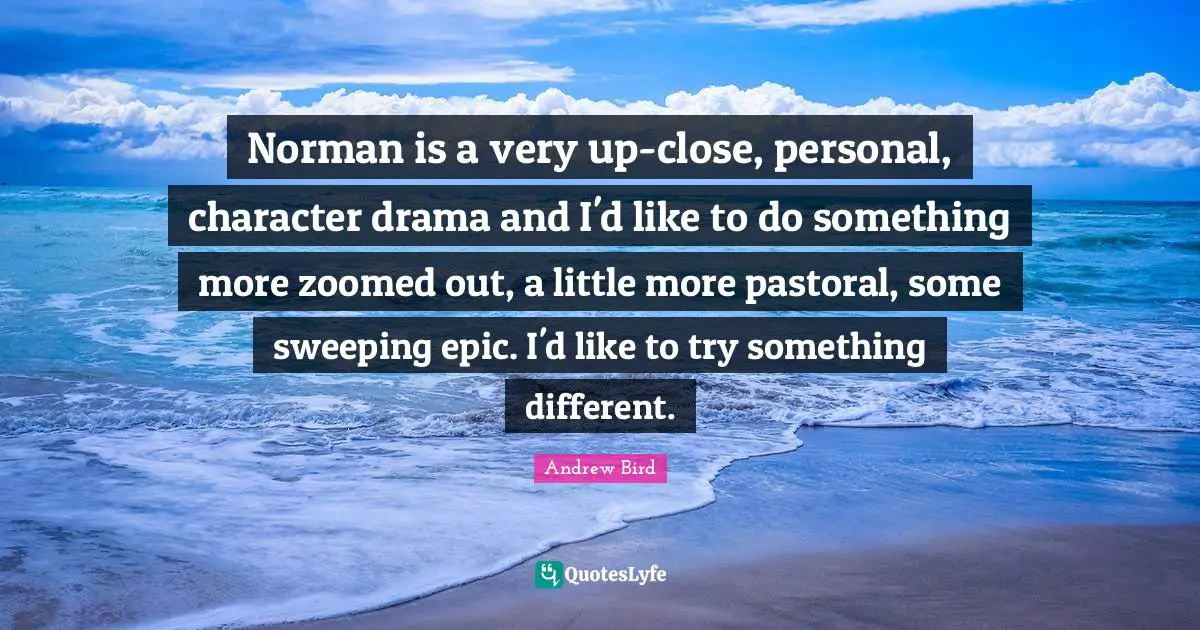 Norman is a very up-close, personal, character drama and I'd like to do something more zoomed out, a little more pastoral, some sweeping epic. I'd like to try something different.