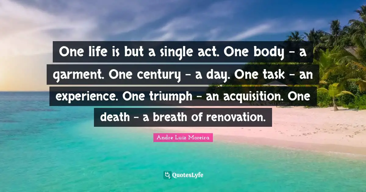 One life is but a single act. One body - a garment. One century - a day. One task - an experience. One triumph - an acquisition. One death - a breath of renovation.