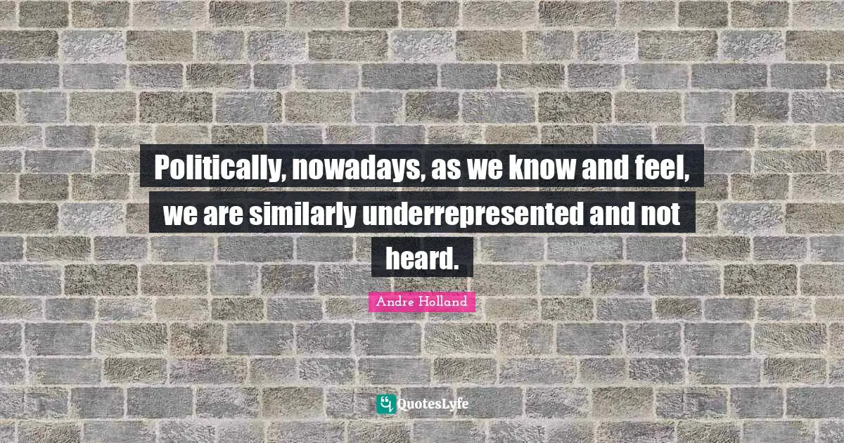 Politically, nowadays, as we know and feel, we are similarly underrepresented and not heard.