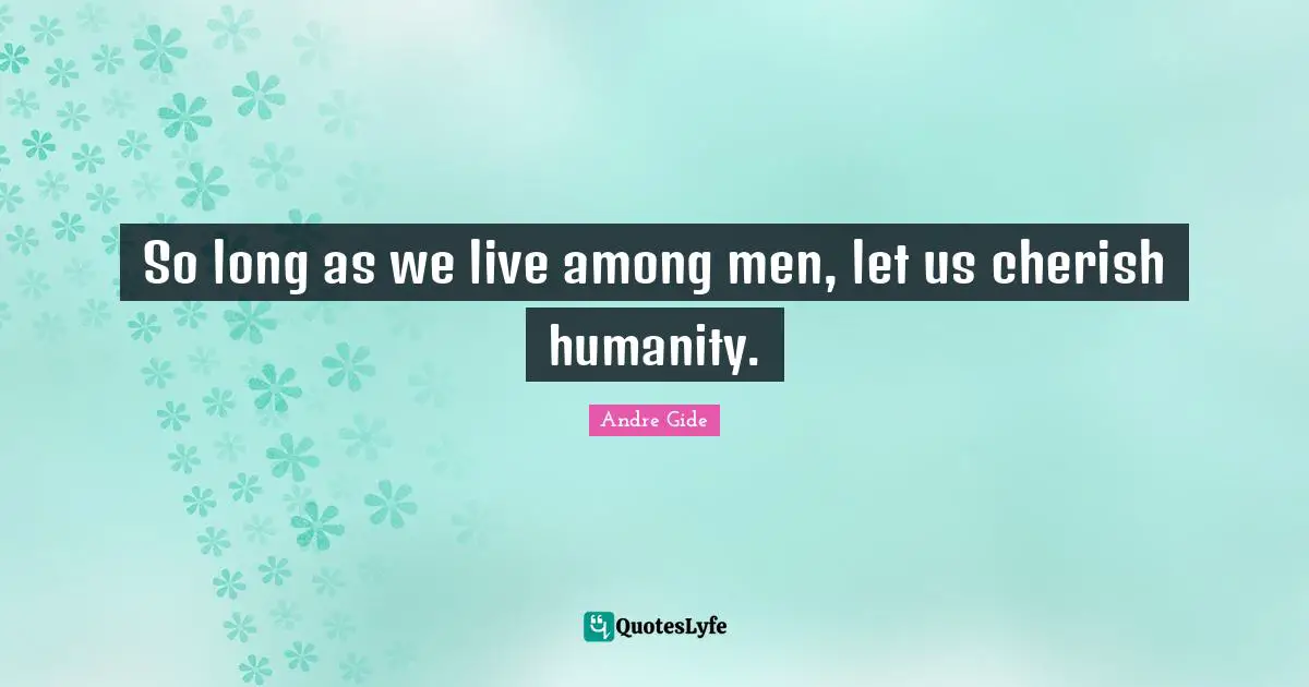 So long as we live among men, let us cherish humanity.