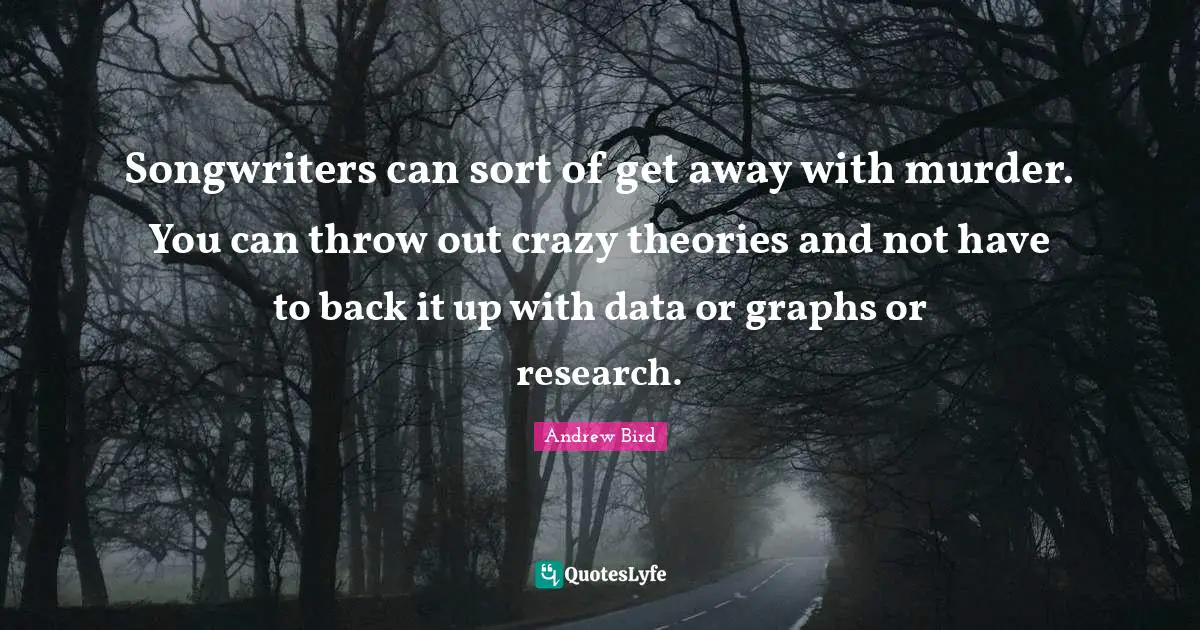 Songwriters can sort of get away with murder. You can throw out crazy theories and not have to back it up with data or graphs or research.