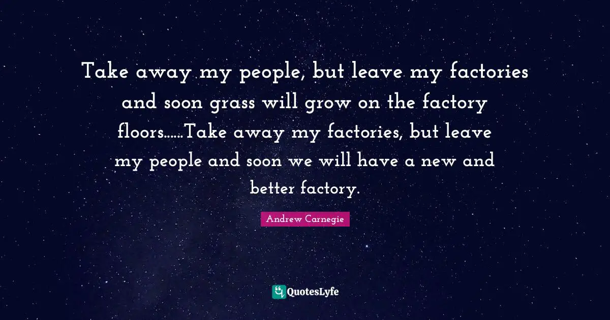 Andrew Carnegie Quotes: Take away my people, but leave my factories and soon grass will grow on the factory floors......Take away my factories, but leave my people and soon we will have a new and better factory.