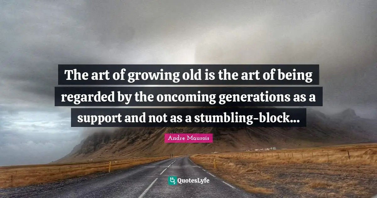The art of growing old is the art of being regarded by the oncoming generations as a support and not as a stumbling-block...