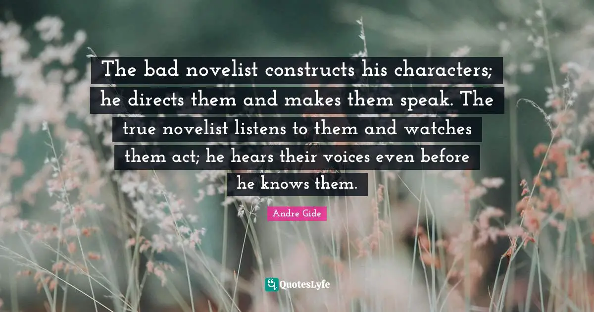 The bad novelist constructs his characters; he directs them and makes them speak. The true novelist listens to them and watches them act; he hears their voices even before he knows them.