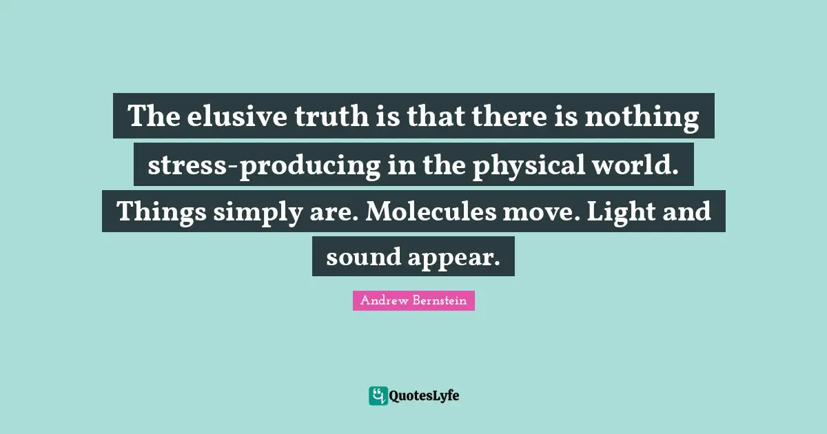 The elusive truth is that there is nothing stress-producing in the physical world. Things simply are. Molecules move. Light and sound appear.
