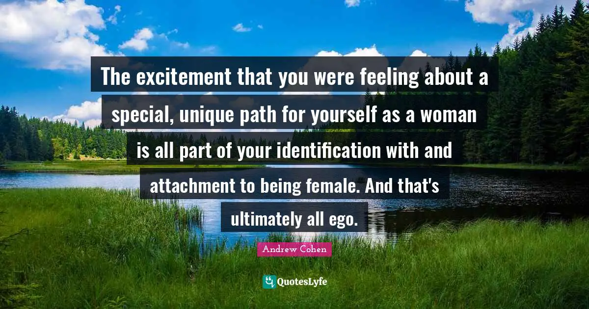 The excitement that you were feeling about a special, unique path for yourself as a woman is all part of your identification with and attachment to being female. And that's ultimately all ego.