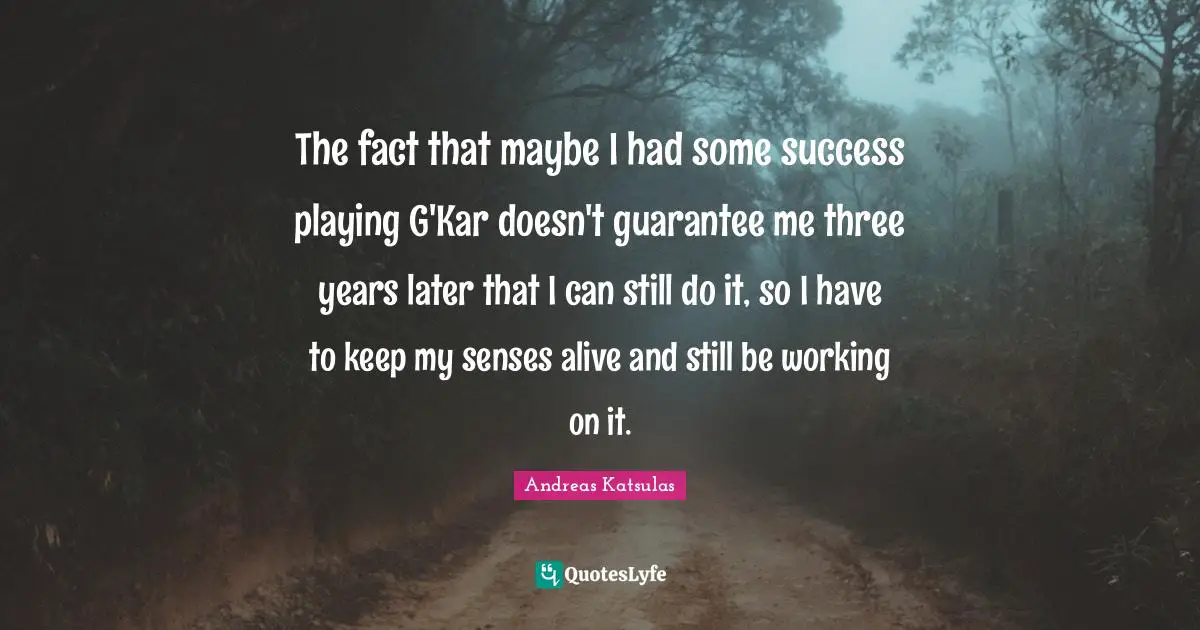 The fact that maybe I had some success playing G'Kar doesn't guarantee me three years later that I can still do it, so I have to keep my senses alive and still be working on it.