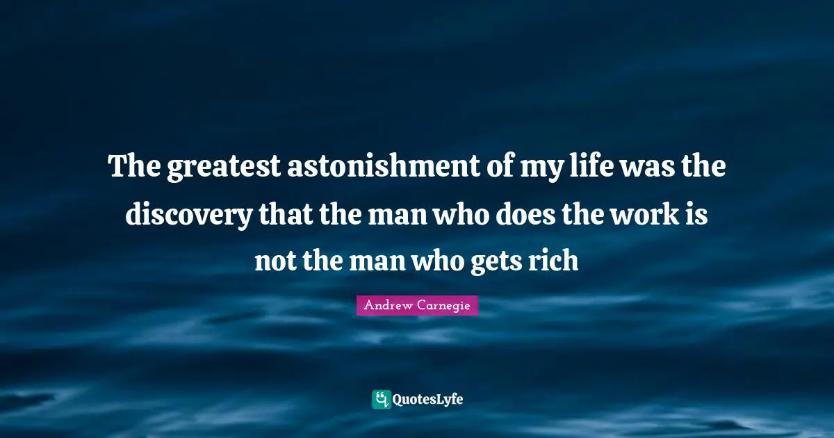 The greatest astonishment of my life was the discovery that the man who does the work is not the man who gets rich