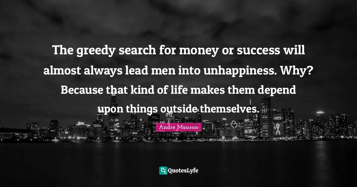 The greedy search for money or success will almost always lead men into unhappiness. Why? Because that kind of life makes them depend upon things outside themselves.