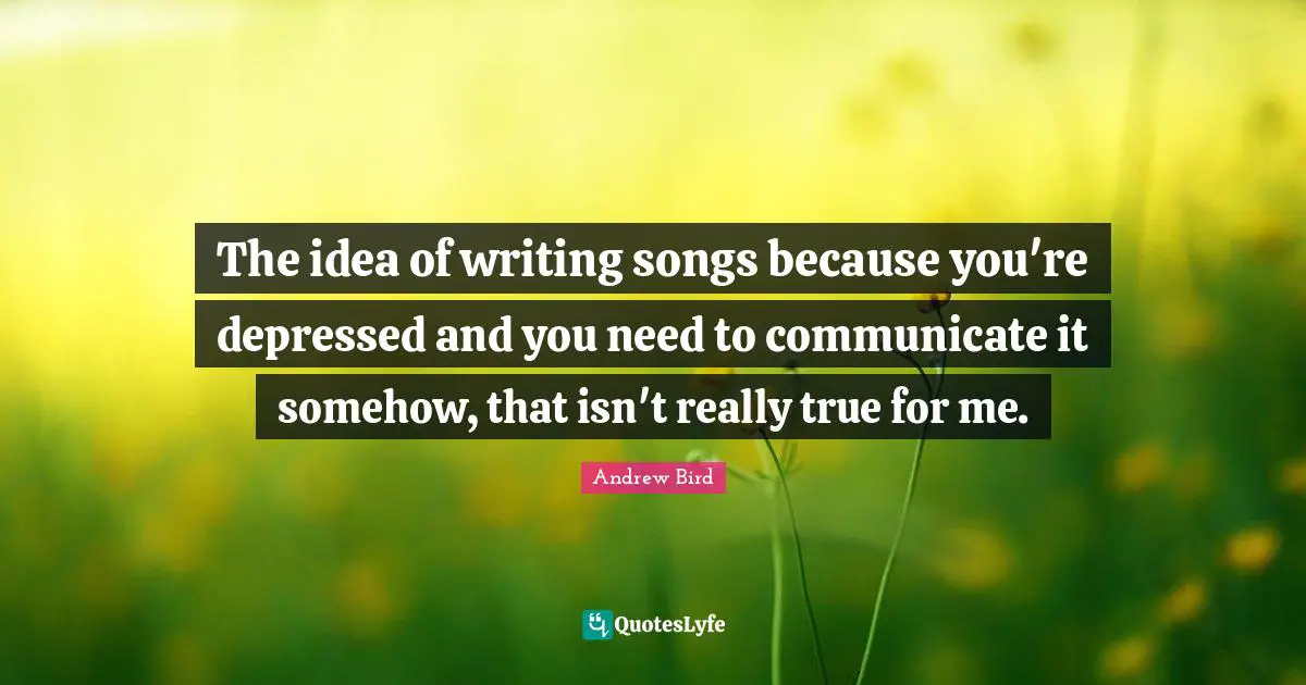 The idea of writing songs because you're depressed and you need to communicate it somehow, that isn't really true for me.
