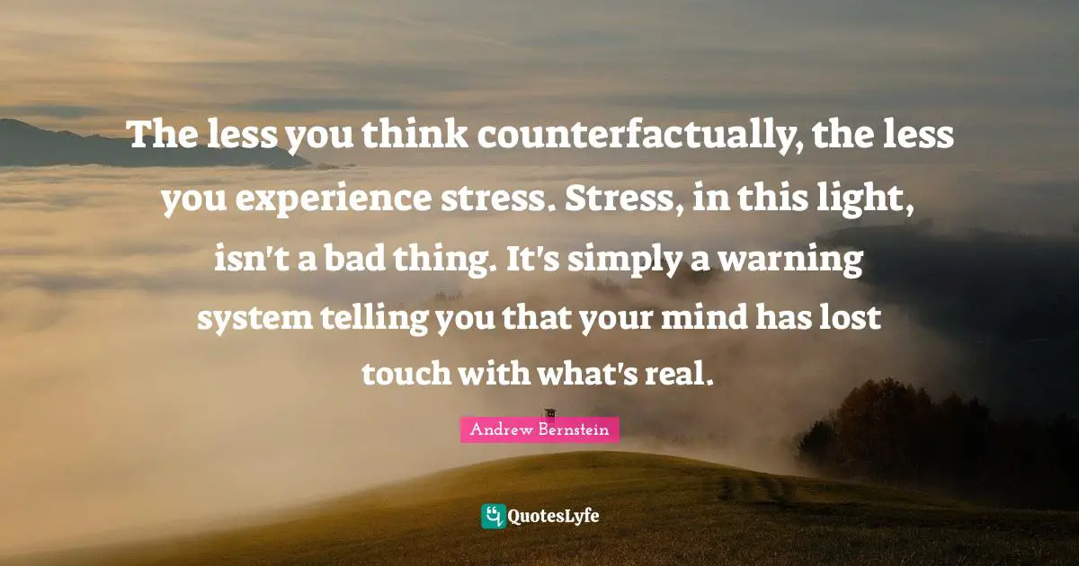 The less you think counterfactually, the less you experience stress. Stress, in this light, isn't a bad thing. It's simply a warning system telling you that your mind has lost touch with what's real.
