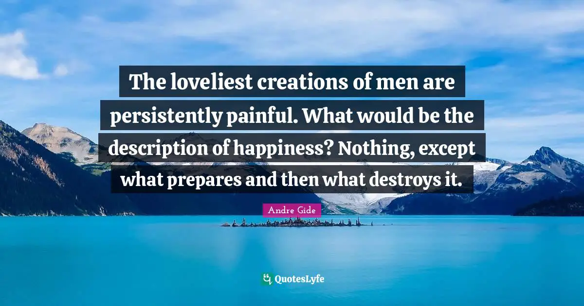 The loveliest creations of men are persistently painful. What would be the description of happiness? Nothing, except what prepares and then what destroys it.