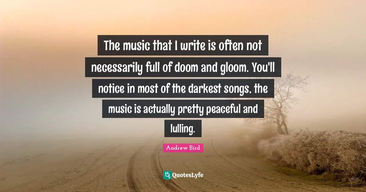The music that I write is often not necessarily full of doom and gloom. You'll notice in most of the darkest songs, the music is actually pretty peaceful and lulling.
