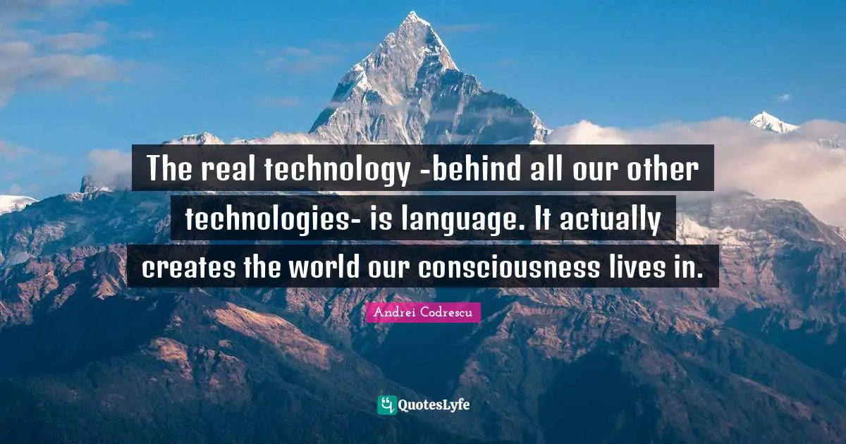 The real technology -behind all our other technologies- is language. It actually creates the world our consciousness lives in.