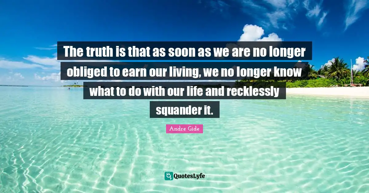 The truth is that as soon as we are no longer obliged to earn our living, we no longer know what to do with our life and recklessly squander it.