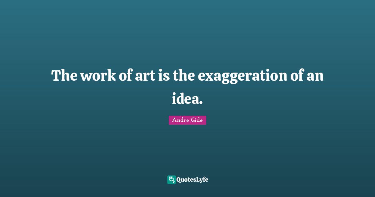 The work of art is the exaggeration of an idea.