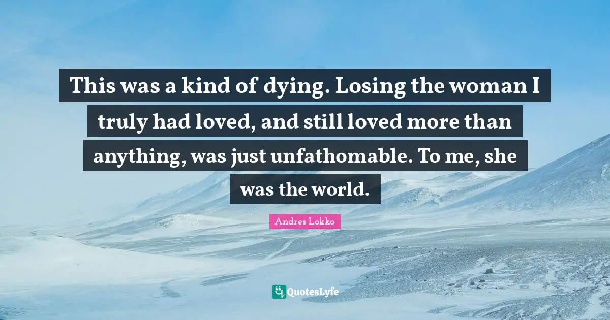 This was a kind of dying. Losing the woman I truly had loved, and still loved more than anything, was just unfathomable. To me, she was the world.