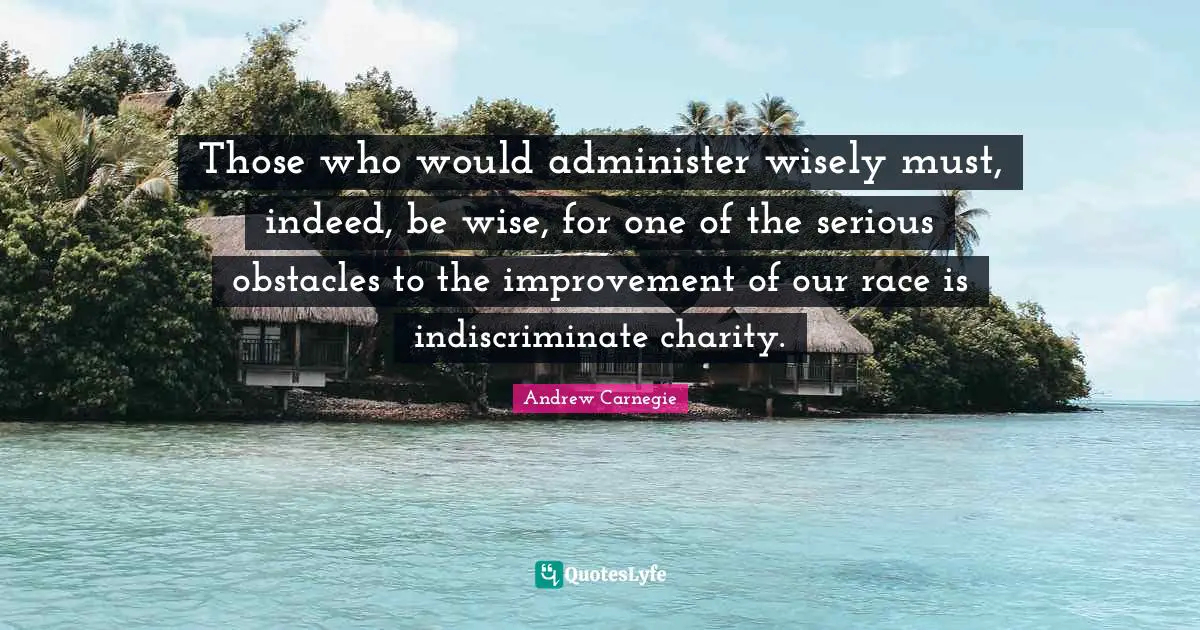 Those who would administer wisely must, indeed, be wise, for one of the serious obstacles to the improvement of our race is indiscriminate charity.