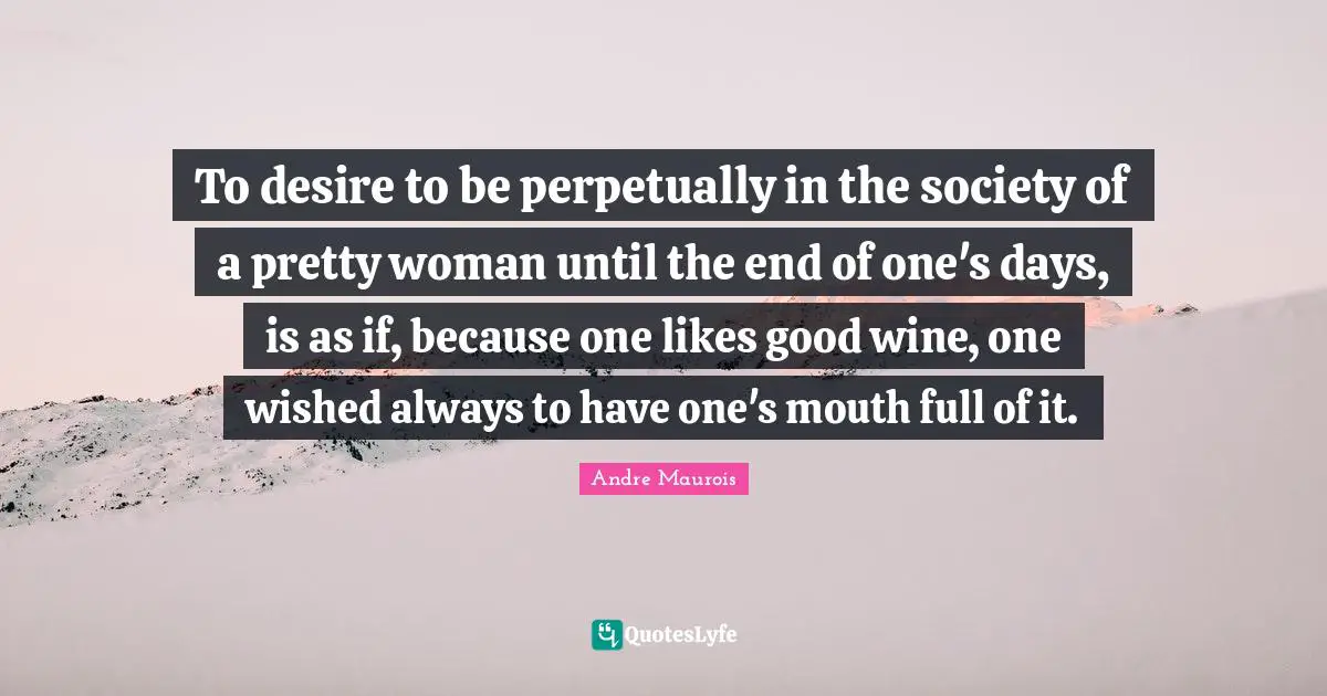 Andre Maurois Quotes: "To desire to be perpetually in the society of a pretty woman until the end of one's days, is as if, because one likes good wine, one wished always to have one's mouth full of it."