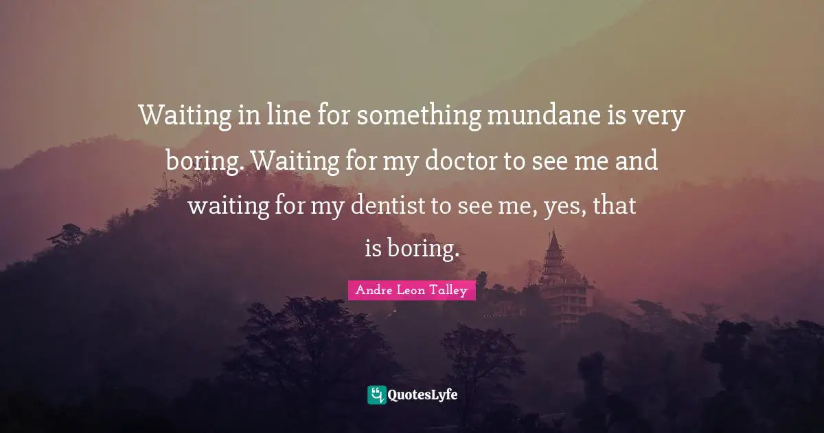 Waiting in line for something mundane is very boring. Waiting for my doctor to see me and waiting for my dentist to see me, yes, that is boring.