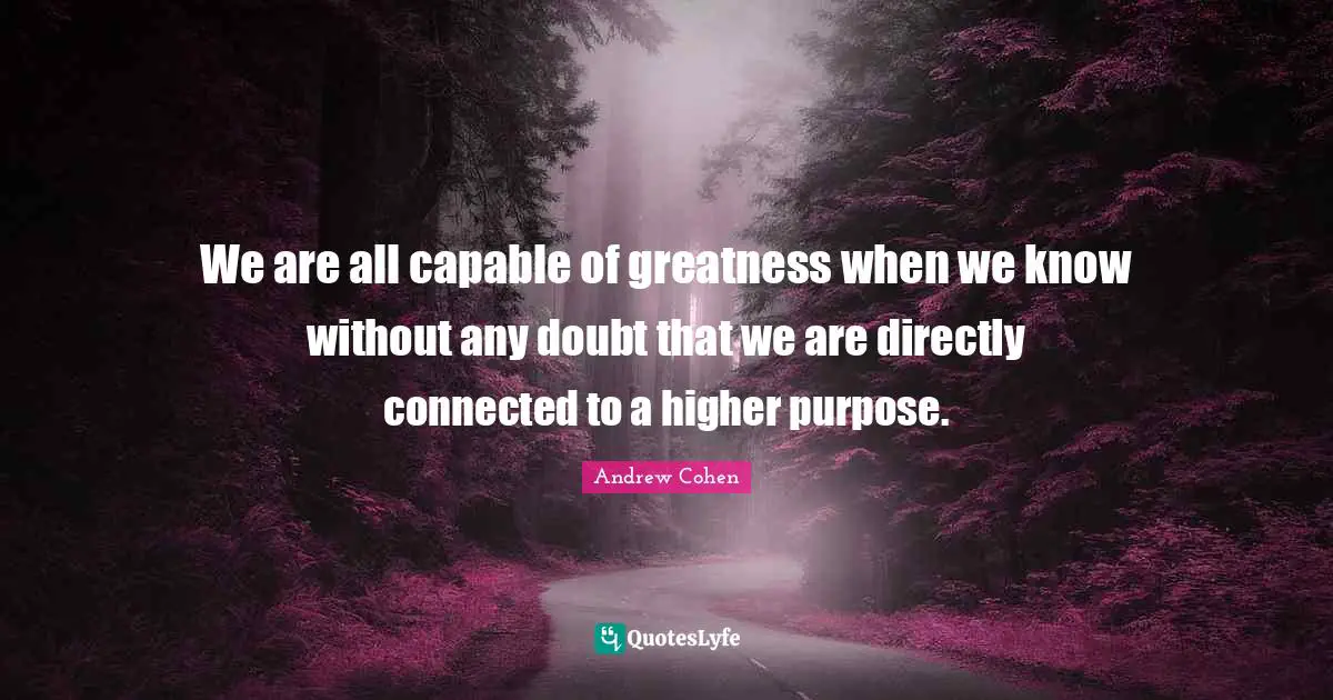 We are all capable of greatness when we know without any doubt that we are directly connected to a higher purpose.