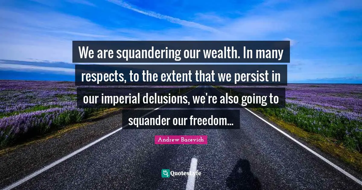 We are squandering our wealth. In many respects, to the extent that we persist in our imperial delusions, we're also going to squander our freedom...