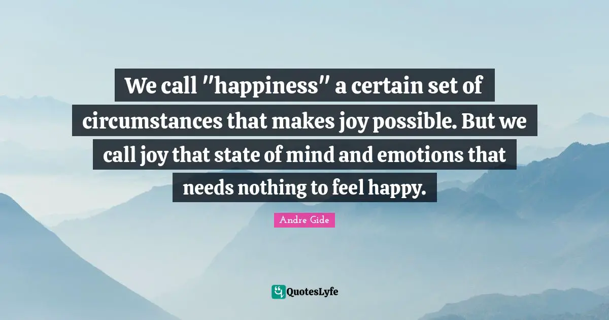 We call "happiness" a certain set of circumstances that makes joy possible. But we call joy that state of mind and emotions that needs nothing to feel happy.