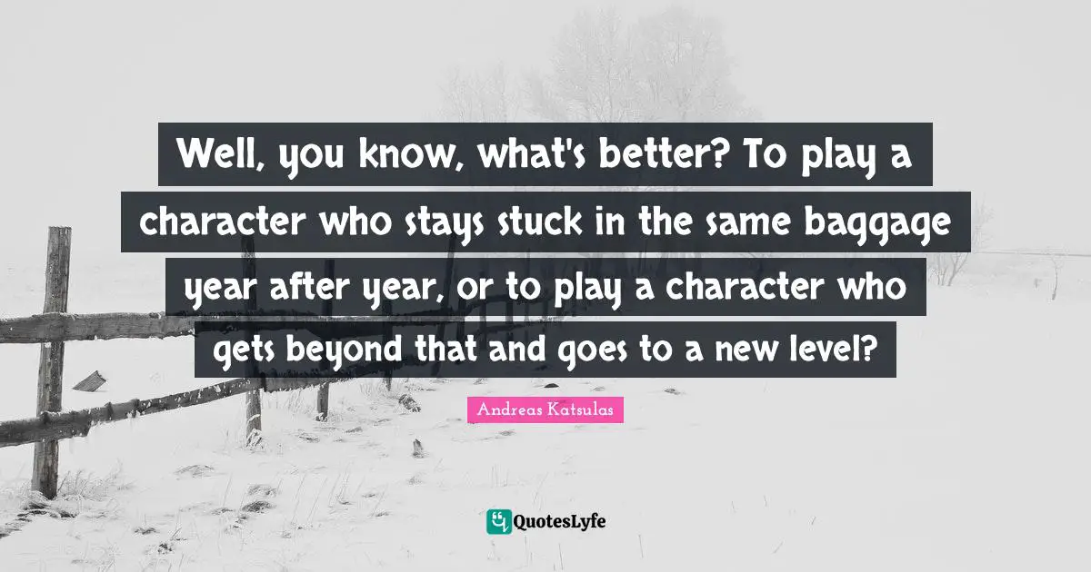 Baggage Quotes: "Well, you know, what's better? To play a character who stays stuck in the same baggage year after year, or to play a character who gets beyond that and goes to a new level?"
