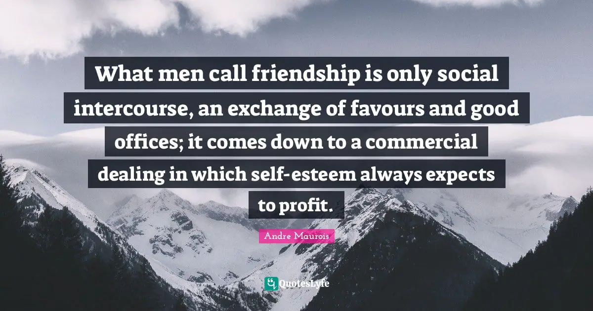 What men call friendship is only social intercourse, an exchange of favours and good offices; it comes down to a commercial dealing in which self-esteem always expects to profit.