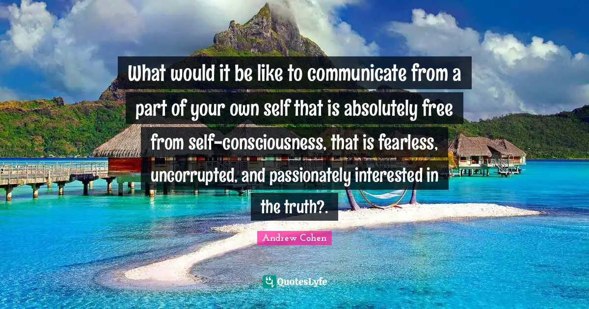 What would it be like to communicate from a part of your own self that is absolutely free from self-consciousness, that is fearless, uncorrupted, and passionately interested in the truth?.