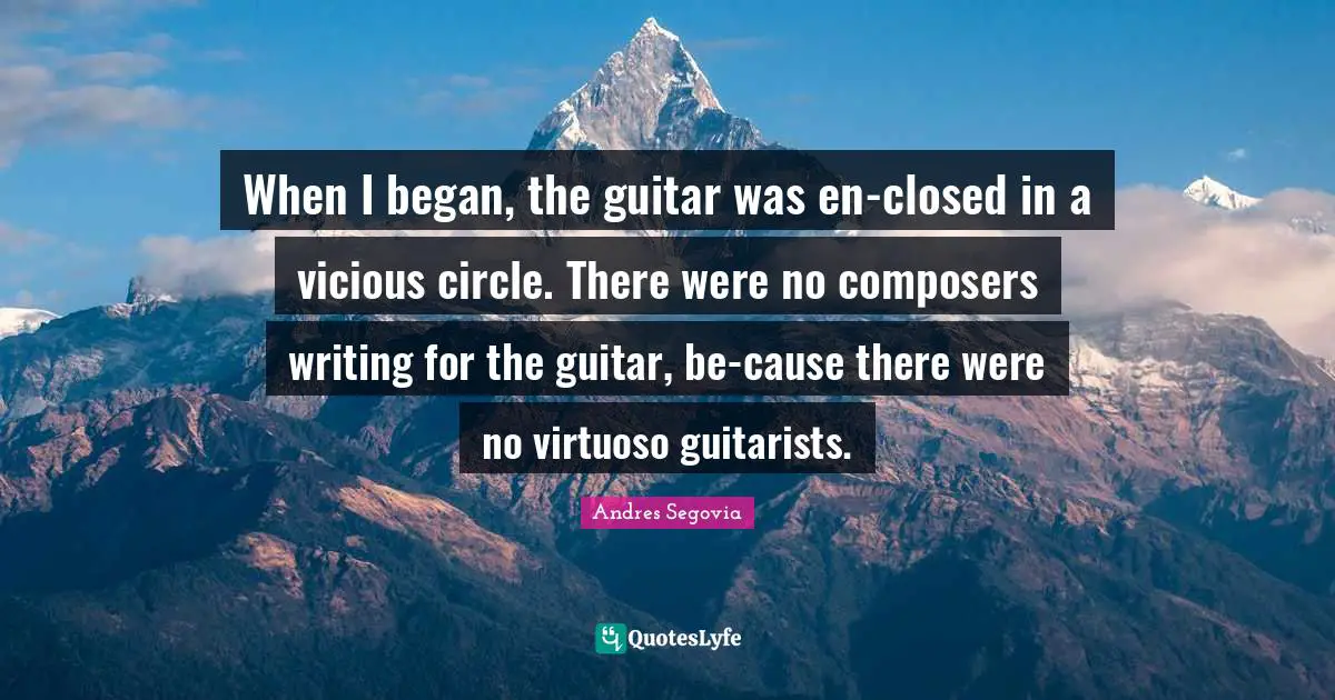 When I began, the guitar was en-closed in a vicious circle. There were no composers writing for the guitar, be-cause there were no virtuoso guitarists.