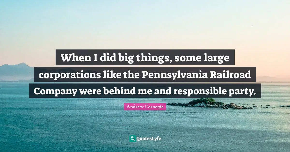 When I did big things, some large corporations like the Pennsylvania Railroad Company were behind me and responsible party.