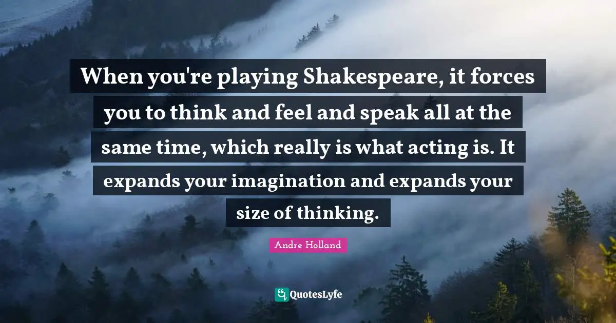 When you're playing Shakespeare, it forces you to think and feel and speak all at the same time, which really is what acting is. It expands your imagination and expands your size of thinking.