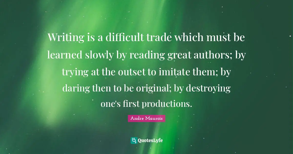 Andre Maurois Quotes: "Writing is a difficult trade which must be learned slowly by reading great authors; by trying at the outset to imitate them; by daring then to be original; by destroying one's first productions."