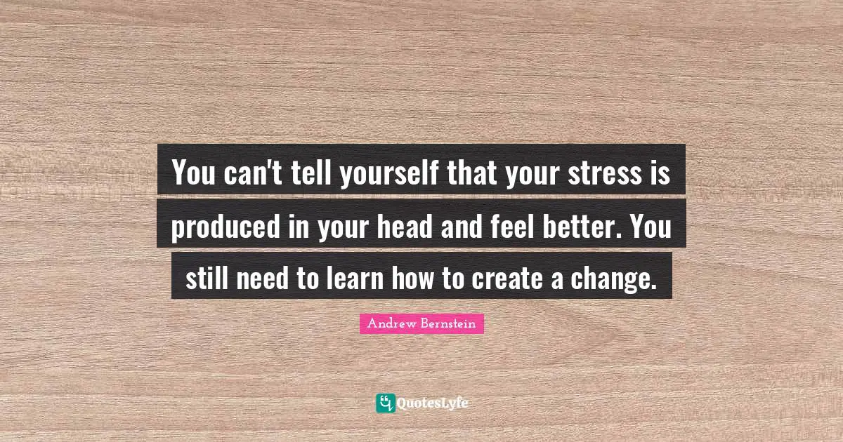 You can't tell yourself that your stress is produced in your head and feel better. You still need to learn how to create a change.