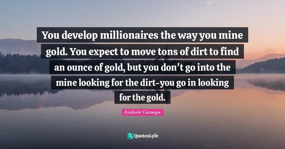 You develop millionaires the way you mine gold. You expect to move tons of dirt to find an ounce of gold, but you don't go into the mine looking for the dirt-you go in looking for the gold.