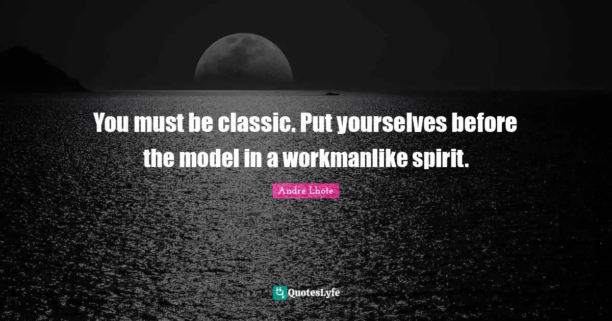 You must be classic. Put yourselves before the model in a workmanlike spirit.