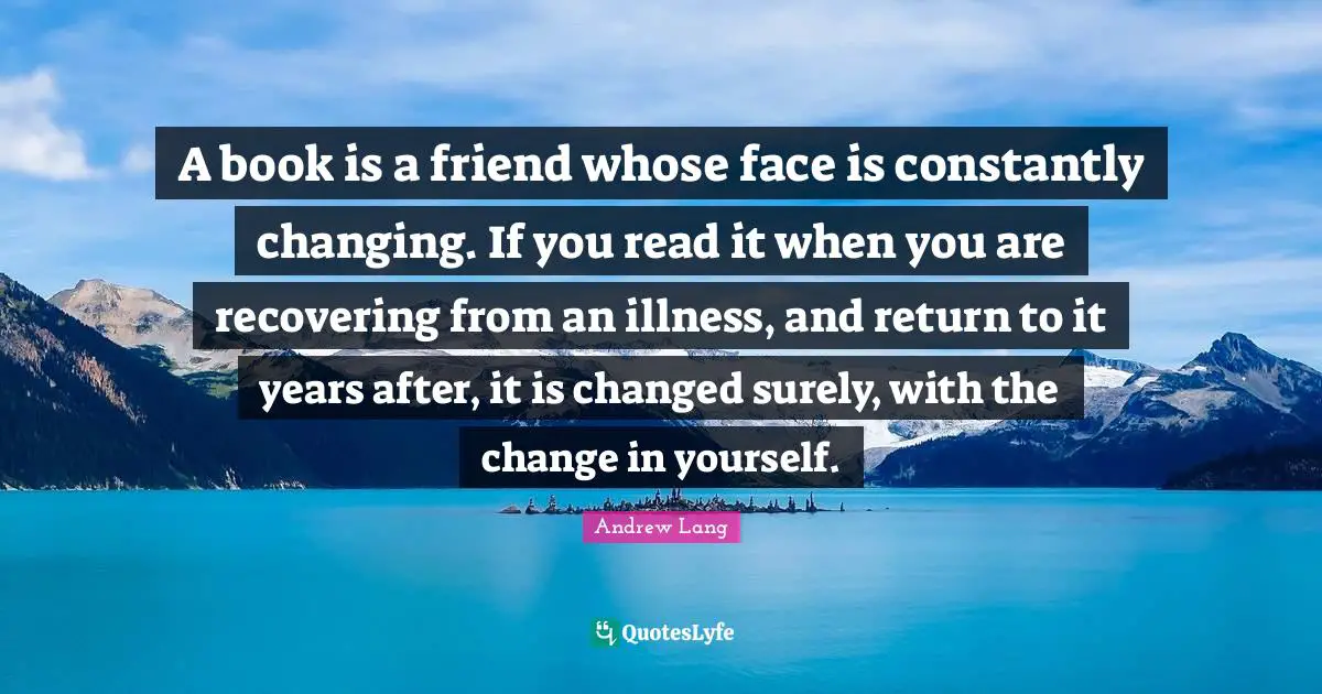 A book is a friend whose face is constantly changing. If you read it when you are recovering from an illness, and return to it years after, it is changed surely, with the change in yourself.