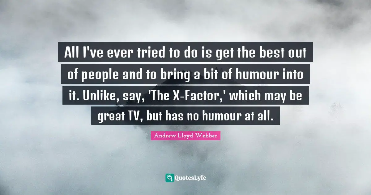 All I've ever tried to do is get the best out of people and to bring a bit of humour into it. Unlike, say, 'The X-Factor,' which may be great TV, but has no humour at all.