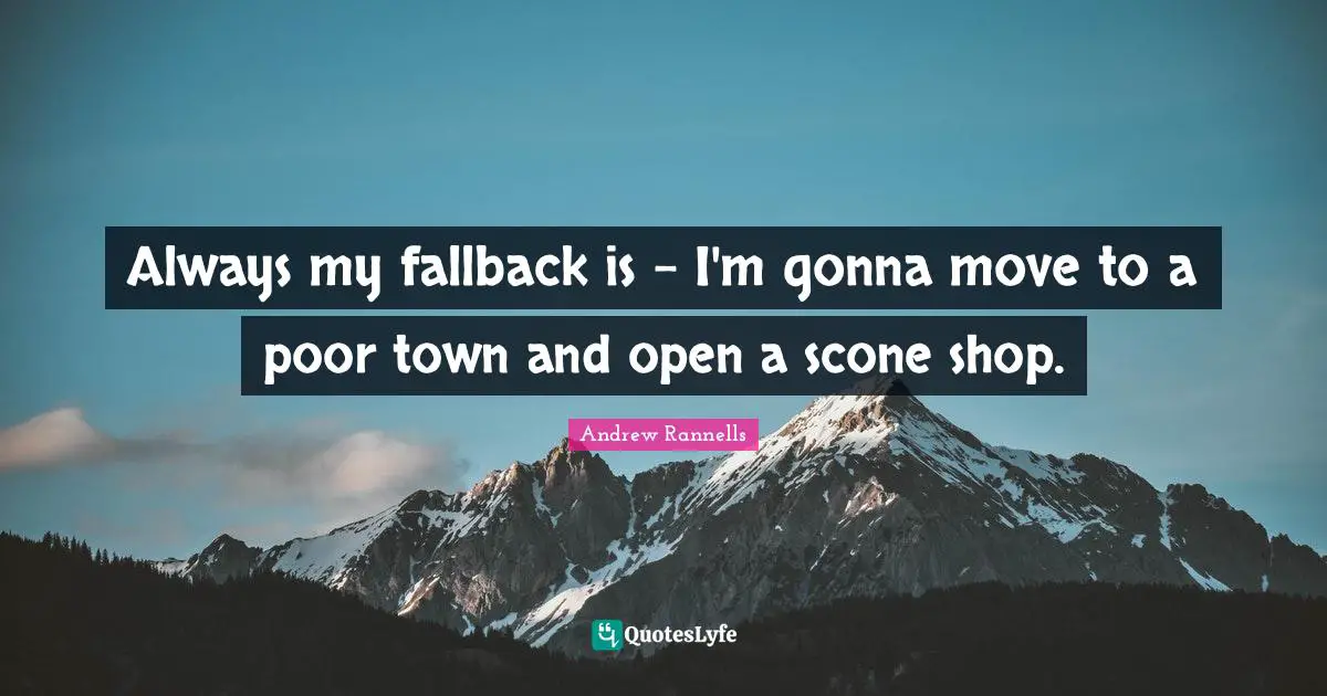 Always my fallback is - I'm gonna move to a poor town and open a scone shop.