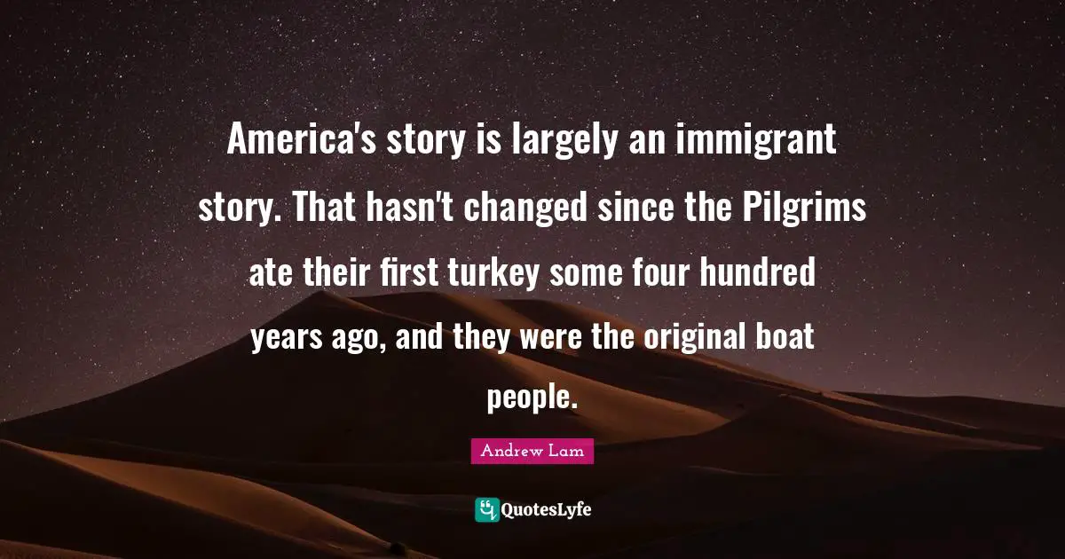 America's story is largely an immigrant story. That hasn't changed since the Pilgrims ate their first turkey some four hundred years ago, and they were the original boat people.