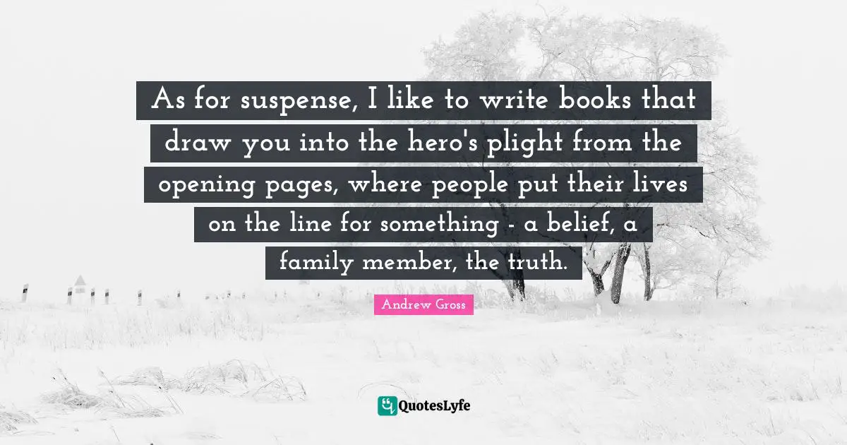 As for suspense, I like to write books that draw you into the hero's plight from the opening pages, where people put their lives on the line for something - a belief, a family member, the truth.